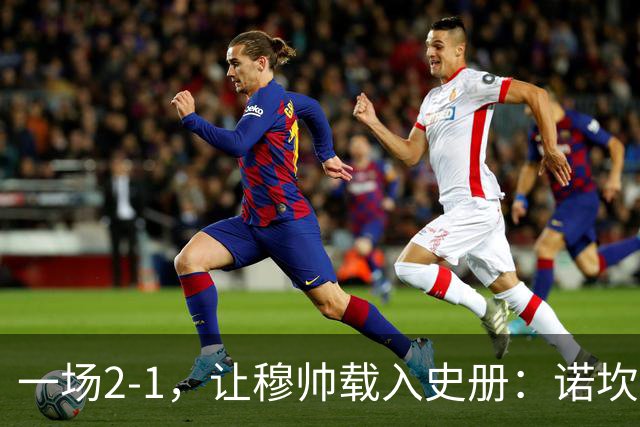 一场2-1，让穆帅载入史册：诺坎普滑跪+神奇换人！巴萨纪录遭终结