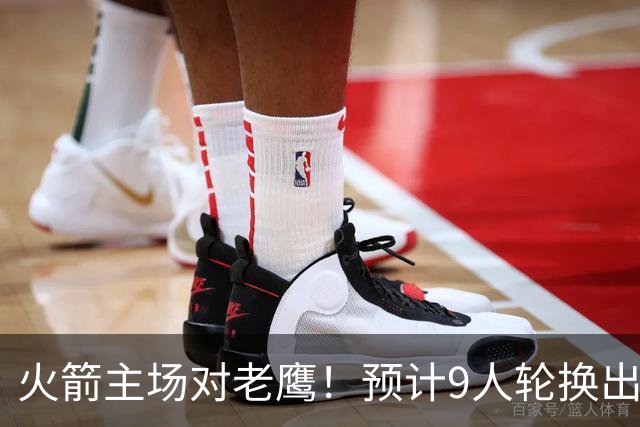 火箭主场对老鹰！预计9人轮换出炉：范乔丹复出，饼皇上位，3射手齐聚2阵