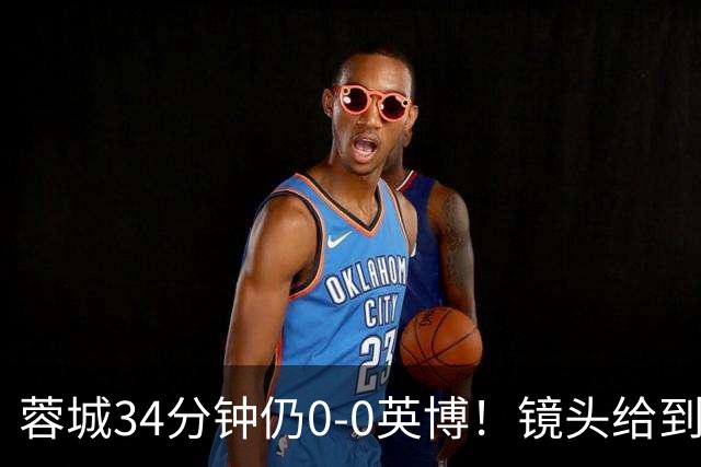 蓉城34分钟仍0-0英博！镜头给到看台上停赛的蓉城队长韦世豪