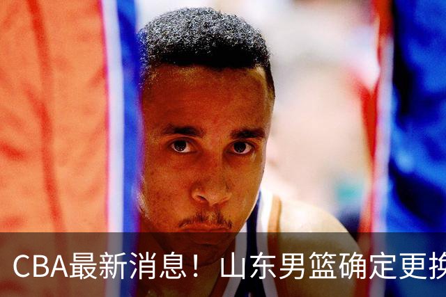 CBA最新消息！山东男篮确定更换外援，深圳队调整教练
